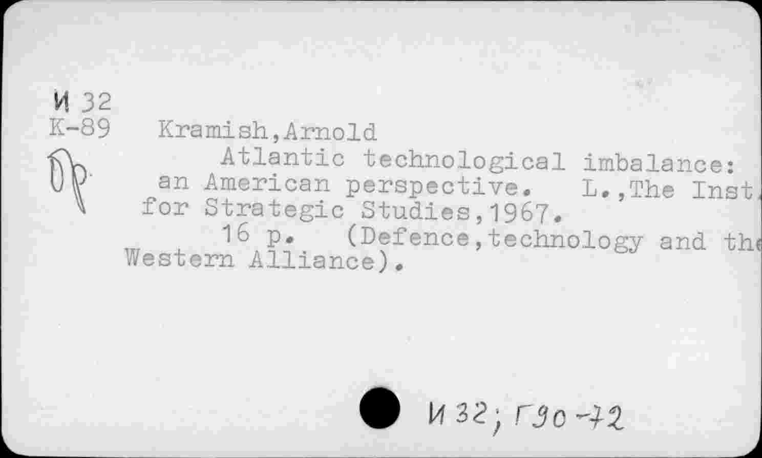 ﻿K 32
K-89	Kramish,Arnold
<V	Atlantic technological imbalance:
UK an American perspective. L. .The Inst
A for Strategic Studies,1967.
P* (Defence,technology and th<
Western Alliance).
H32. rjo-lZ